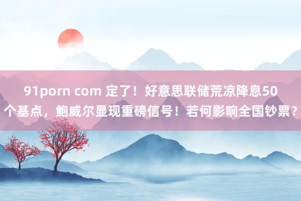 91porn com 定了！好意思联储荒凉降息50个基点，鲍威尔显现重磅信号！若何影响全国钞票？