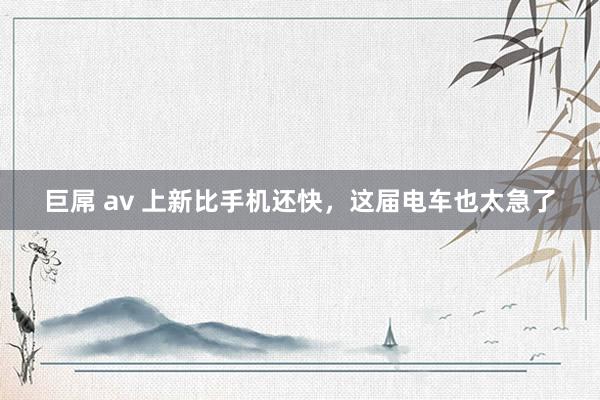 巨屌 av 上新比手机还快，这届电车也太急了