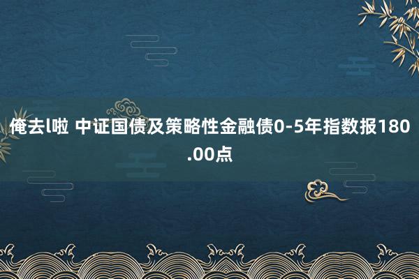 俺去l啦 中证国债及策略性金融债0-5年指数报180.00点