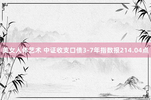 美女人体艺术 中证收支口债3-7年指数报214.04点