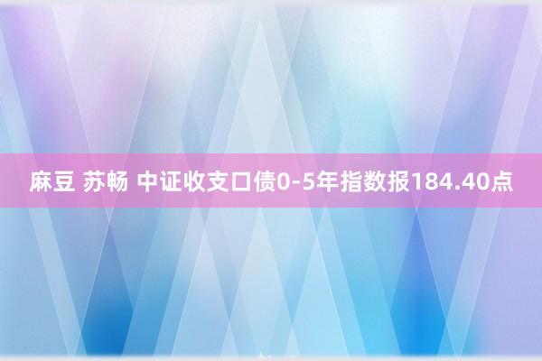 麻豆 苏畅 中证收支口债0-5年指数报184.40点