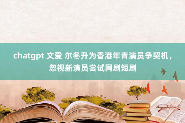 chatgpt 文爱 尔冬升为香港年青演员争契机，忽视新演员尝试网剧短剧