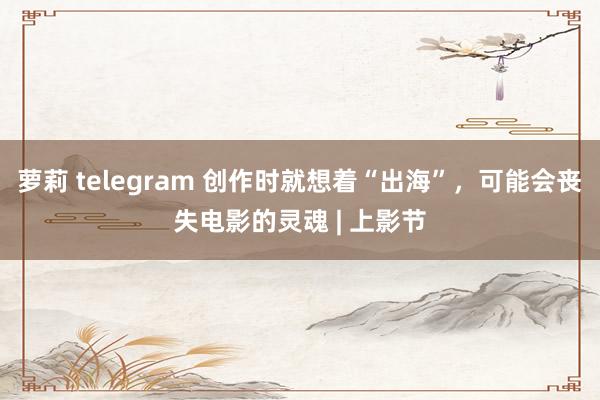 萝莉 telegram 创作时就想着“出海”，可能会丧失电影的灵魂 | 上影节