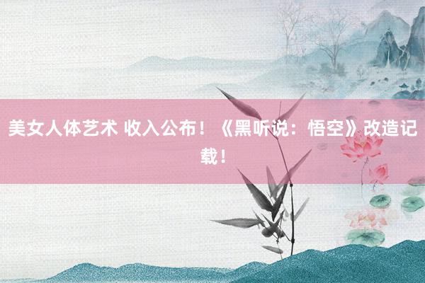 美女人体艺术 收入公布！《黑听说：悟空》改造记载！