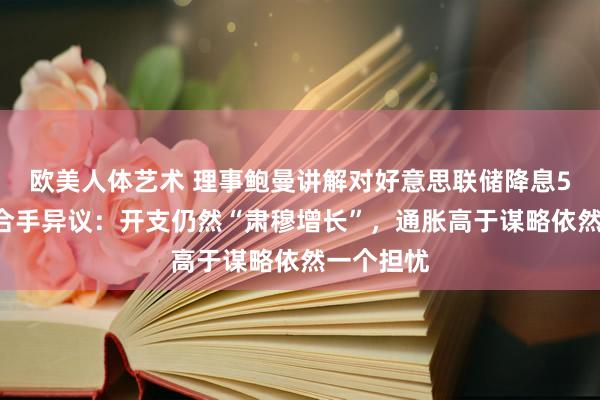 欧美人体艺术 理事鲍曼讲解对好意思联储降息50个基点合手异议：开支仍然“肃穆增长”，通胀高于谋略依然一个担忧