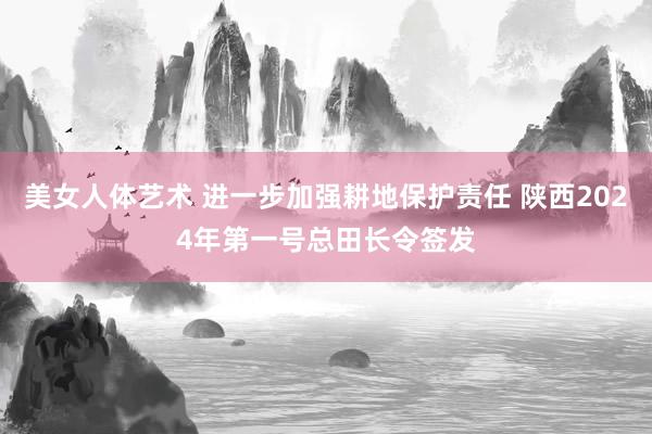 美女人体艺术 进一步加强耕地保护责任 陕西2024年第一号总田长令签发