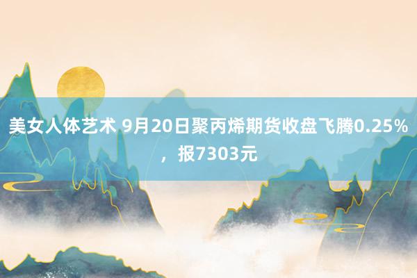 美女人体艺术 9月20日聚丙烯期货收盘飞腾0.25%，报7303元