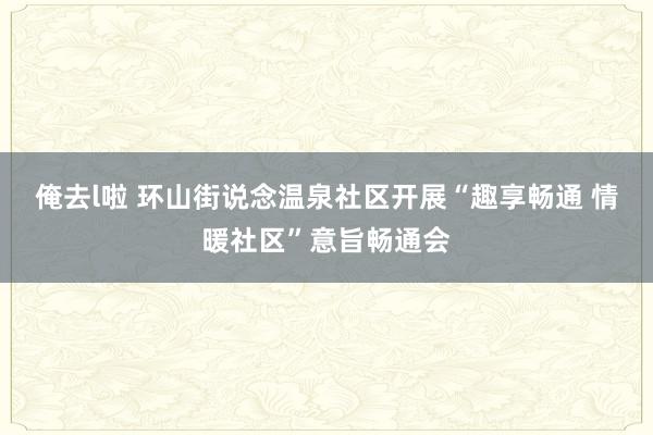 俺去l啦 环山街说念温泉社区开展“趣享畅通 情暖社区”意旨畅通会