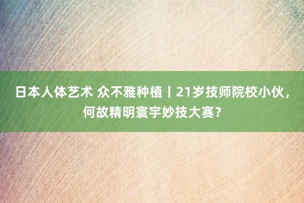 日本人体艺术 众不雅种植丨21岁技师院校小伙，何故精明寰宇妙技大赛？