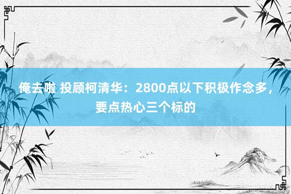 俺去啦 投顾柯清华：2800点以下积极作念多，要点热心三个标的