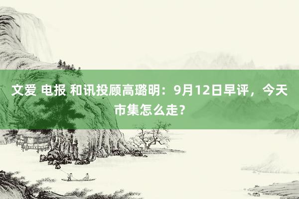 文爱 电报 和讯投顾高璐明：9月12日早评，今天市集怎么走？