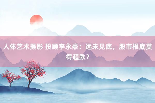 人体艺术摄影 投顾李永豪：远未见底，股市根底莫得超跌？