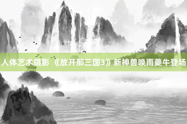 人体艺术摄影 《放开那三国3》新神兽唤雨夔牛登场