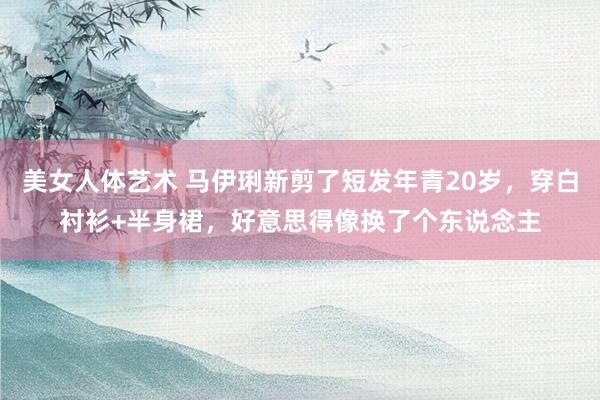 美女人体艺术 马伊琍新剪了短发年青20岁，穿白衬衫+半身裙，好意思得像换了个东说念主