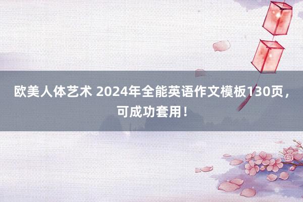 欧美人体艺术 2024年全能英语作文模板130页，可成功套用！