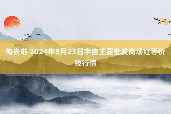 俺去啦 2024年9月23日宇宙主要批发商场红枣价钱行情