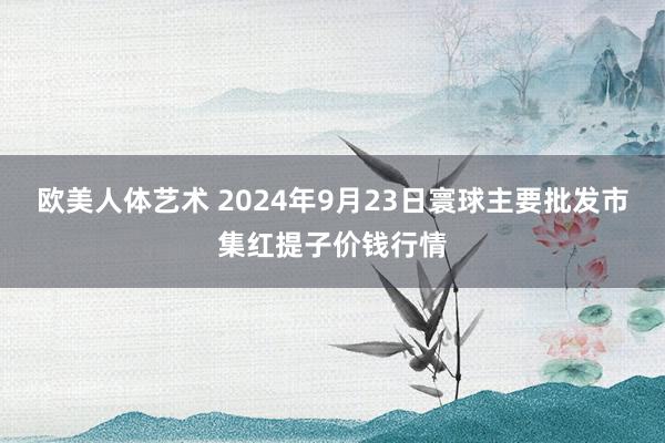 欧美人体艺术 2024年9月23日寰球主要批发市集红提子价钱行情