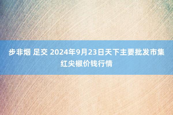 步非烟 足交 2024年9月23日天下主要批发市集红尖椒价钱行情