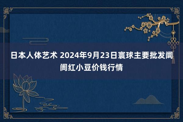 日本人体艺术 2024年9月23日寰球主要批发阛阓红小豆价钱行情