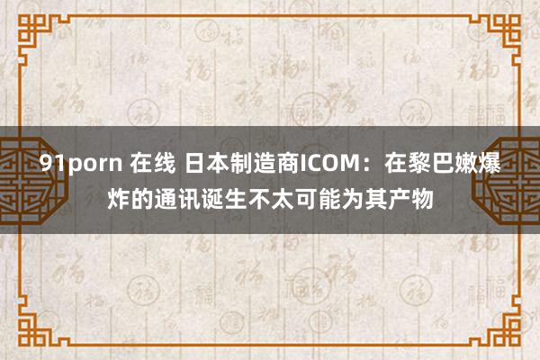 91porn 在线 日本制造商ICOM：在黎巴嫩爆炸的通讯诞生不太可能为其产物