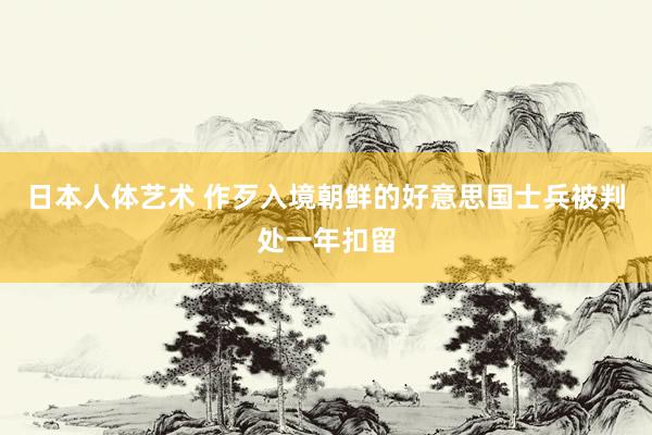 日本人体艺术 作歹入境朝鲜的好意思国士兵被判处一年扣留