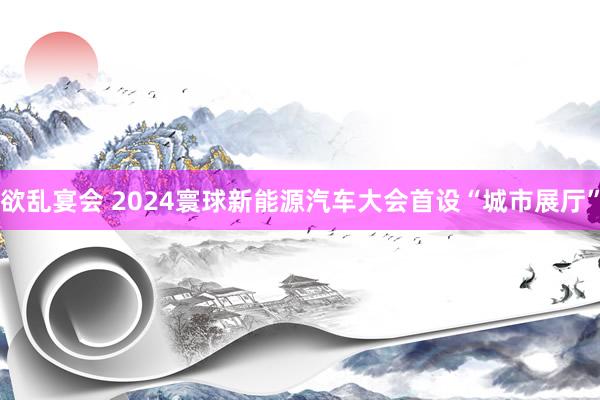 欲乱宴会 2024寰球新能源汽车大会首设“城市展厅”