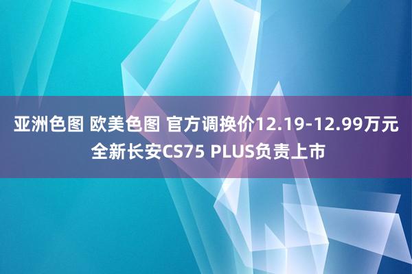 亚洲色图 欧美色图 官方调换价12.19-12.99万元 全新长安CS75 PLUS负责上市