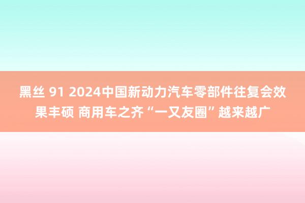 黑丝 91 2024中国新动力汽车零部件往复会效果丰硕 商用车之齐“一又友圈”越来越广