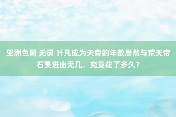 亚洲色图 无码 叶凡成为天帝的年数居然与荒天帝石昊进出无几，究竟花了多久？