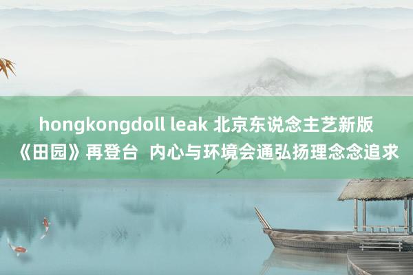 hongkongdoll leak 北京东说念主艺新版《田园》再登台  内心与环境会通弘扬理念念追求