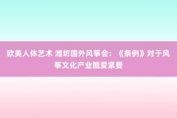 欧美人体艺术 潍坊国外风筝会：《条例》对于风筝文化产业酷爱紧要