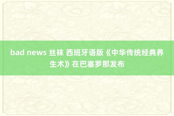 bad news 丝袜 西班牙语版《中华传统经典养生术》在巴塞罗那发布