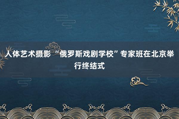 人体艺术摄影 “俄罗斯戏剧学校”专家班在北京举行终结式