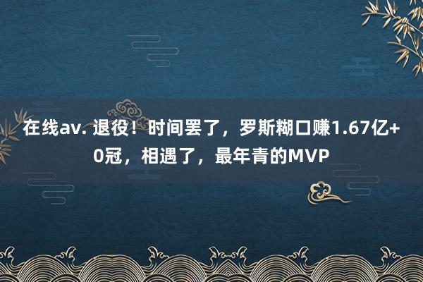 在线av. 退役！时间罢了，罗斯糊口赚1.67亿+0冠，相遇了，最年青的MVP