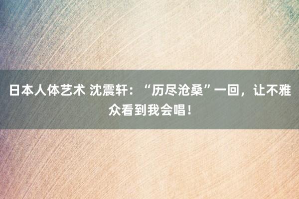 日本人体艺术 沈震轩：“历尽沧桑”一回，让不雅众看到我会唱！