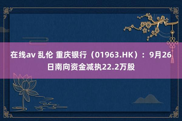 在线av 乱伦 重庆银行（01963.HK）：9月26日南向资金减执22.2万股