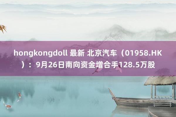 hongkongdoll 最新 北京汽车（01958.HK）：9月26日南向资金增合手128.5万股