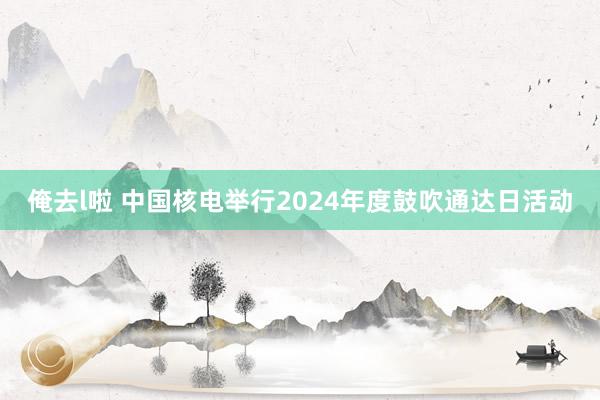 俺去l啦 中国核电举行2024年度鼓吹通达日活动