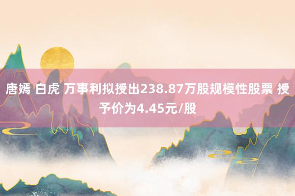 唐嫣 白虎 万事利拟授出238.87万股规模性股票 授予价为4.45元/股