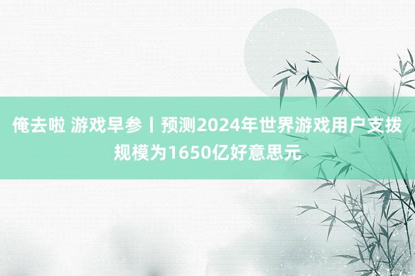 俺去啦 游戏早参丨预测2024年世界游戏用户支拨规模为1650亿好意思元