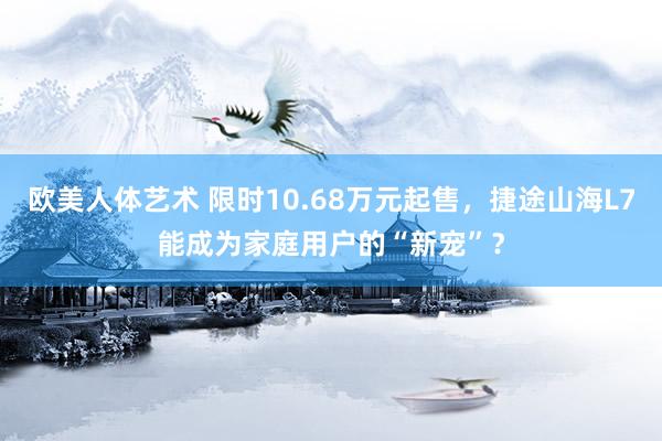 欧美人体艺术 限时10.68万元起售，捷途山海L7能成为家庭用户的“新宠”？