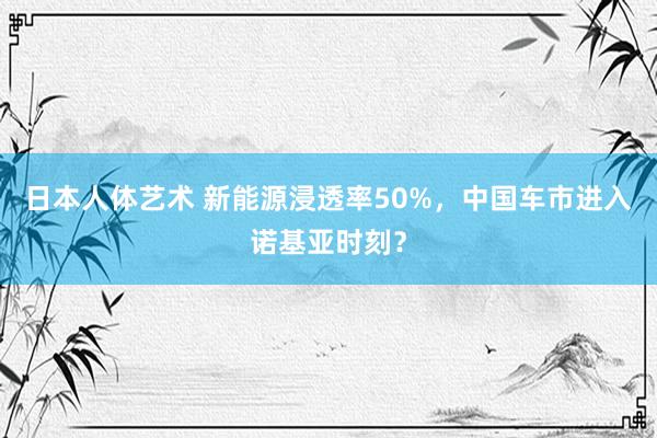 日本人体艺术 新能源浸透率50%，中国车市进入诺基亚时刻？