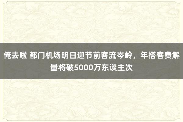 俺去啦 都门机场明日迎节前客流岑岭，年搭客费解量将破5000万东谈主次