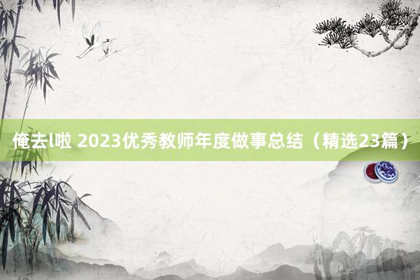 俺去l啦 2023优秀教师年度做事总结（精选23篇）