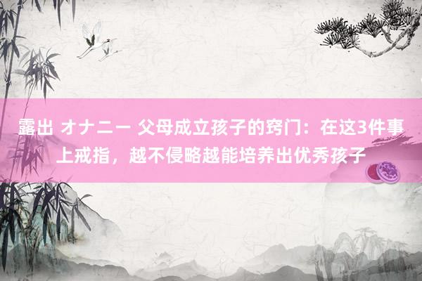 露出 オナニー 父母成立孩子的窍门：在这3件事上戒指，越不侵略越能培养出优秀孩子