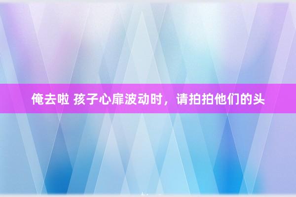 俺去啦 孩子心扉波动时，请拍拍他们的头