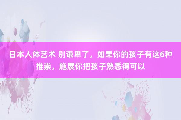 日本人体艺术 别谦卑了，如果你的孩子有这6种推崇，施展你把孩子熟悉得可以