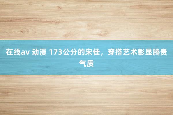 在线av 动漫 173公分的宋佳，穿搭艺术彰显腾贵气质