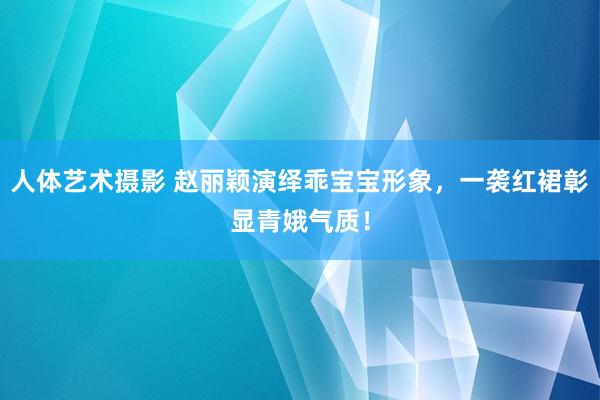 人体艺术摄影 赵丽颖演绎乖宝宝形象，一袭红裙彰显青娥气质！