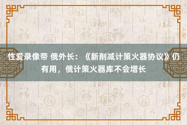 性爱录像带 俄外长：《新削减计策火器协议》仍有用，俄计策火器库不会增长